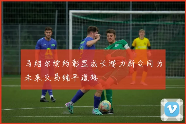 马绍尔续约彰显成长潜力新合同为未来交易铺平道路