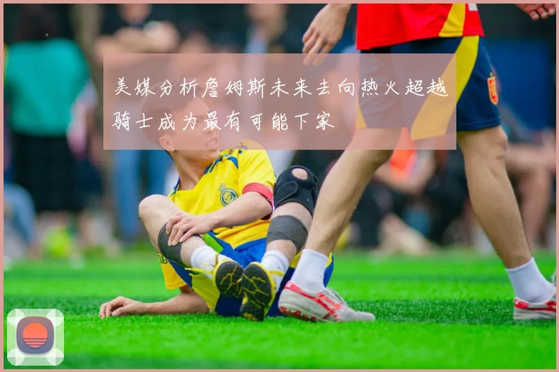 美媒分析詹姆斯未来去向热火超越骑士成为最有可能下家