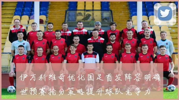 伊万科维奇优化国足首发阵容明确世预赛抢分策略提升球队竞争力