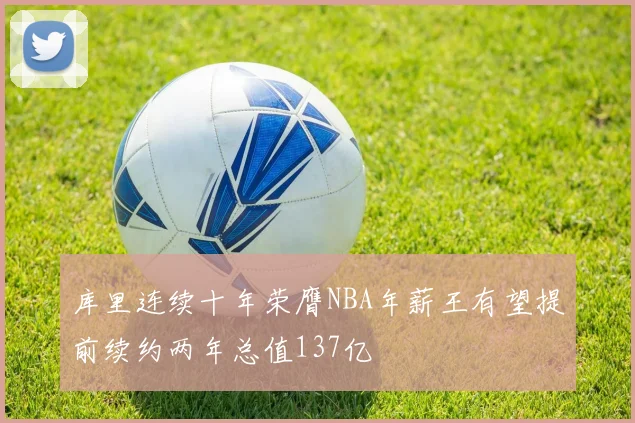 库里连续十年荣膺NBA年薪王有望提前续约两年总值137亿